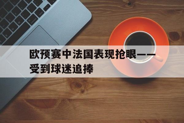 欧预赛中法国表现抢眼——受到球迷追捧的简单介绍